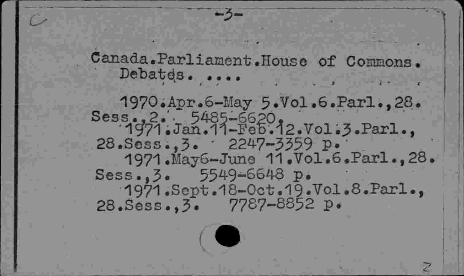 ﻿Canada.Parliament«House of Commons.
Debates• «...
»	‘	4	,	.	. t	i •	i
Л970•Apr.6-May 5•Vol.6.Pari «,28•
Sess..2.‘. 5485-6620,
'1	•Jan.1П-Feb.42.Vol«5.Pari «,
28.Sess.,3. ■ 2247-3359 P»
1971.Мауб-June H.Vol.6»Pari«,28.
Sess.,3» 5549-6648 p.
1971.Sept.18-0ct.19.Vol.8.Parl., 28.Sess.,3.	77S7-S852 p.